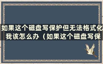 如果这个磁盘写保护但无法格式化 我该怎么办（如果这个磁盘写保护且无法格式化 我该怎么办）